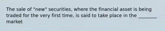 The sale of "new" securities, where the financial asset is being traded for the very first time, is said to take place in the ________ market