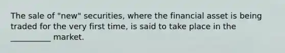 The sale of "new" securities, where the financial asset is being traded for the very first time, is said to take place in the __________ market.