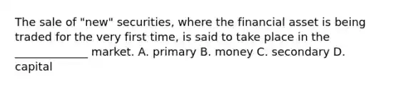 The sale of "new" securities, where the financial asset is being traded for the very first time, is said to take place in the _____________ market. A. primary B. money C. secondary D. capital