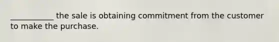 ___________ the sale is obtaining commitment from the customer to make the purchase.