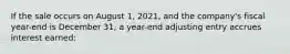 If the sale occurs on August 1, 2021, and the company's fiscal year-end is December 31, a year-end adjusting entry accrues interest earned: