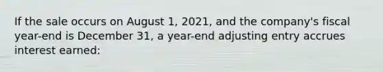 If the sale occurs on August 1, 2021, and the company's fiscal year-end is December 31, a year-end adjusting entry accrues interest earned: