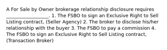 A For Sale by Owner brokerage relationship disclosure requires __________________. 1. The FSBO to sign an Exclusive Right to Sell Listing contract, (Seller Agency) 2. The broker to disclose his/her relationship with the buyer 3. The FSBO to pay a commission 4. The FSBO to sign an Exclusive Right to Sell Listing contract, (Transaction Broker)