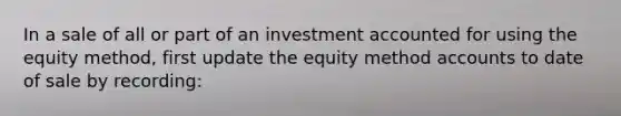 In a sale of all or part of an investment accounted for using the equity method, first update the equity method accounts to date of sale by recording: