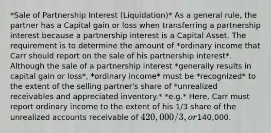 *Sale of Partnership Interest (Liquidation)* As a general rule, the partner has a Capital gain or loss when transferring a partnership interest because a partnership interest is a Capital Asset. The requirement is to determine the amount of *ordinary income that Carr should report on the sale of his partnership interest*. Although the sale of a partnership interest *generally results in capital gain or loss*, *ordinary income* must be *recognized* to the extent of the selling partner's share of *unrealized receivables and appreciated inventory.* *e.g.* Here, Carr must report ordinary income to the extent of his 1/3 share of the unrealized accounts receivable of 420,000/3 , or140,000.