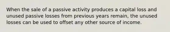 When the sale of a passive activity produces a capital loss and unused passive losses from previous years remain, the unused losses can be used to offset any other source of income.