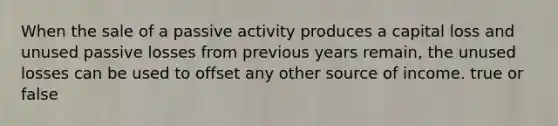 When the sale of a passive activity produces a capital loss and unused passive losses from previous years remain, the unused losses can be used to offset any other source of income. true or false