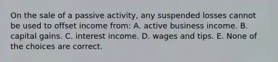 On the sale of a passive activity, any suspended losses cannot be used to offset income from: A. active business income. B. capital gains. C. interest income. D. wages and tips. E. None of the choices are correct.