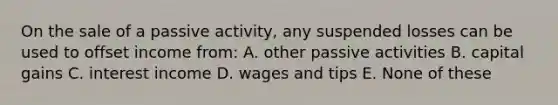 On the sale of a passive activity, any suspended losses can be used to offset income from: A. other passive activities B. capital gains C. interest income D. wages and tips E. None of these