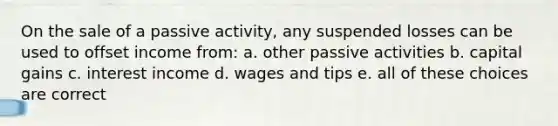 On the sale of a passive activity, any suspended losses can be used to offset income from: a. other passive activities b. capital gains c. interest income d. wages and tips e. all of these choices are correct