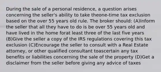 During the sale of a personal residence, a question arises concerning the seller's ability to take theone-time tax exclusion based on the over 55 years old rule. The broker should: (A)Inform the seller that all they have to do is be over 55 years old and have lived in the home forat least three of the last five years (B)Give the seller a copy of the IRS regulations covering this tax exclusion (C)Encourage the seller to consult with a Real Estate attorney, or other qualified consultant toascertain any tax benefits or liabilities concerning the sale of the property (D)Get a disclaimer from the seller before giving any advice of taxes