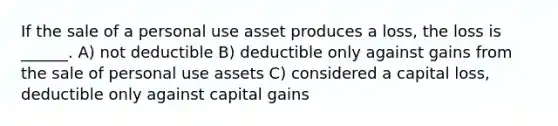 If the sale of a personal use asset produces a loss, the loss is ______. A) not deductible B) deductible only against gains from the sale of personal use assets C) considered a capital loss, deductible only against capital gains