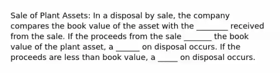 Sale of Plant Assets: In a disposal by sale, the company compares the book value of the asset with the ________ received from the sale. If the proceeds from the sale _______ the book value of the plant asset, a ______ on disposal occurs. If the proceeds are less than book value, a _____ on disposal occurs.