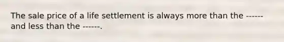 The sale price of a life settlement is always <a href='https://www.questionai.com/knowledge/keWHlEPx42-more-than' class='anchor-knowledge'>more than</a> the ------ and <a href='https://www.questionai.com/knowledge/k7BtlYpAMX-less-than' class='anchor-knowledge'>less than</a> the ------.