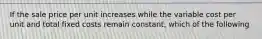 If the sale price per unit increases while the variable cost per unit and total fixed costs remain constant, which of the following