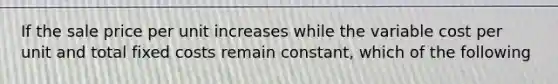 If the sale price per unit increases while the variable cost per unit and total fixed costs remain constant, which of the following