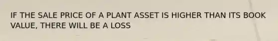 IF THE SALE PRICE OF A PLANT ASSET IS HIGHER THAN ITS BOOK VALUE, THERE WILL BE A LOSS