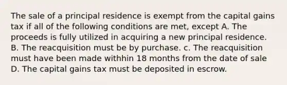 The sale of a principal residence is exempt from the capital gains tax if all of the following conditions are met, except A. The proceeds is fully utilized in acquiring a new principal residence. B. The reacquisition must be by purchase. c. The reacquisition must have been made withhin 18 months from the date of sale D. The capital gains tax must be deposited in escrow.