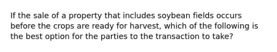 If the sale of a property that includes soybean fields occurs before the crops are ready for harvest, which of the following is the best option for the parties to the transaction to take?