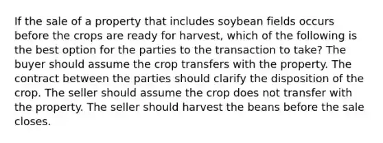 If the sale of a property that includes soybean fields occurs before the crops are ready for harvest, which of the following is the best option for the parties to the transaction to take? The buyer should assume the crop transfers with the property. The contract between the parties should clarify the disposition of the crop. The seller should assume the crop does not transfer with the property. The seller should harvest the beans before the sale closes.