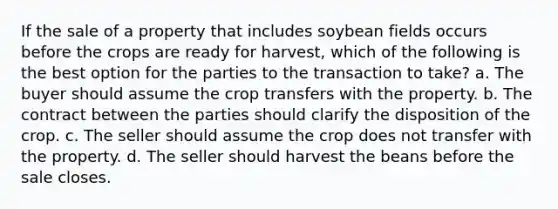 If the sale of a property that includes soybean fields occurs before the crops are ready for harvest, which of the following is the best option for the parties to the transaction to take? a. The buyer should assume the crop transfers with the property. b. The contract between the parties should clarify the disposition of the crop. c. The seller should assume the crop does not transfer with the property. d. The seller should harvest the beans before the sale closes.