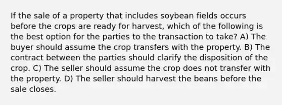 If the sale of a property that includes soybean fields occurs before the crops are ready for harvest, which of the following is the best option for the parties to the transaction to take? A) The buyer should assume the crop transfers with the property. B) The contract between the parties should clarify the disposition of the crop. C) The seller should assume the crop does not transfer with the property. D) The seller should harvest the beans before the sale closes.