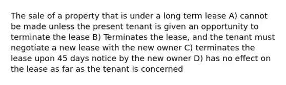 The sale of a property that is under a long term lease A) cannot be made unless the present tenant is given an opportunity to terminate the lease B) Terminates the lease, and the tenant must negotiate a new lease with the new owner C) terminates the lease upon 45 days notice by the new owner D) has no effect on the lease as far as the tenant is concerned