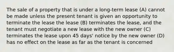 The sale of a property that is under a long-term lease (A) cannot be made unless the present tenant is given an opportunity to terminate the lease the lease (B) terminates the lease, and the tenant must negotiate a new lease with the new owner (C) terminates the lease upon 45 days' notice by the new owner (D) has no effect on the lease as far as the tenant is concerned