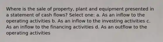 Where is the sale of property, plant and equipment presented in a statement of cash flows? Select one: a. As an inflow to the operating activities b. As an inflow to the investing activities c. As an inflow to the financing activities d. As an outflow to the operating activities