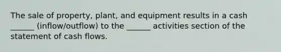 The sale of property, plant, and equipment results in a cash ______ (inflow/outflow) to the ______ activities section of the statement of cash flows.