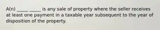 A(n) _____ _____ is any sale of property where the seller receives at least one payment in a taxable year subsequent to the year of disposition of the property.