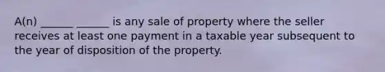 A(n) ______ ______ is any sale of property where the seller receives at least one payment in a taxable year subsequent to the year of disposition of the property.