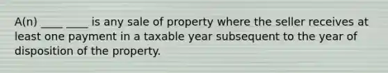 A(n) ____ ____ is any sale of property where the seller receives at least one payment in a taxable year subsequent to the year of disposition of the property.