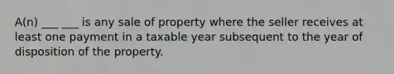 A(n) ___ ___ is any sale of property where the seller receives at least one payment in a taxable year subsequent to the year of disposition of the property.