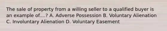 The sale of property from a willing seller to a qualified buyer is an example of....? A. Adverse Possession B. Voluntary Alienation C. Involuntary Alienation D. Voluntary Easement