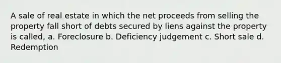 A sale of real estate in which the net proceeds from selling the property fall short of debts secured by liens against the property is called, a. Foreclosure b. Deficiency judgement c. Short sale d. Redemption