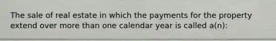 The sale of real estate in which the payments for the property extend over more than one calendar year is called a(n):