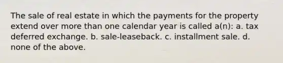 The sale of real estate in which the payments for the property extend over more than one calendar year is called a(n): a. tax deferred exchange. b. sale-leaseback. c. installment sale. d. none of the above.