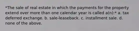 *The sale of real estate in which the payments for the property extend over more than one calendar year is called a(n):* a. tax deferred exchange. b. sale-leaseback. c. installment sale. d. none of the above.