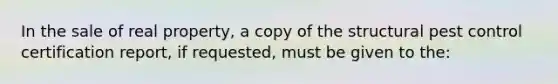 In the sale of real property, a copy of the structural pest control certification report, if requested, must be given to the: