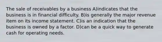 The sale of receivables by a business A)indicates that the business is in financial difficulty. B)is generally the major revenue item on its income statement. C)is an indication that the business is owned by a factor. D)can be a quick way to generate cash for operating needs.