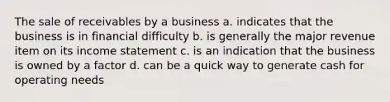 The sale of receivables by a business a. indicates that the business is in financial difficulty b. is generally the major revenue item on its income statement c. is an indication that the business is owned by a factor d. can be a quick way to generate cash for operating needs