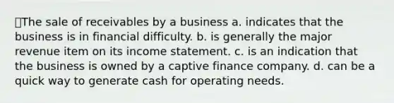 The sale of receivables by a business a. indicates that the business is in financial difficulty. b. is generally the major revenue item on its income statement. c. is an indication that the business is owned by a captive finance company. d. can be a quick way to generate cash for operating needs.