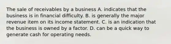 The sale of receivables by a business A. indicates that the business is in financial difficulty. B. is generally the major revenue item on its income statement. C. is an indication that the business is owned by a factor. D. can be a quick way to generate cash for operating needs.