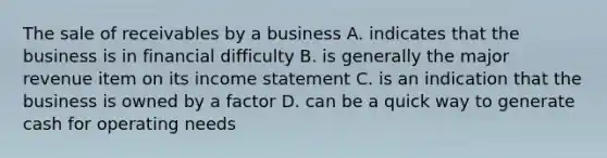 The sale of receivables by a business A. indicates that the business is in financial difficulty B. is generally the major revenue item on its income statement C. is an indication that the business is owned by a factor D. can be a quick way to generate cash for operating needs