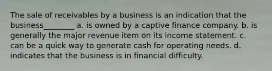 The sale of receivables by a business is an indication that the business________ a. is owned by a captive finance company. b. is generally the major revenue item on its income statement. c. can be a quick way to generate cash for operating needs. d. indicates that the business is in financial difficulty.