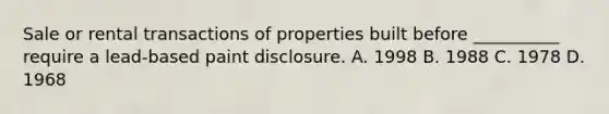 Sale or rental transactions of properties built before __________ require a lead-based paint disclosure. A. 1998 B. 1988 C. 1978 D. 1968