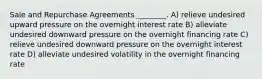 Sale and Repurchase Agreements ________. A) relieve undesired upward pressure on the overnight interest rate B) alleviate undesired downward pressure on the overnight financing rate C) relieve undesired downward pressure on the overnight interest rate D) alleviate undesired volatility in the overnight financing rate