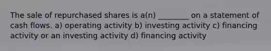 The sale of repurchased shares is a(n) ________ on a statement of cash flows. a) operating activity b) investing activity c) financing activity or an investing activity d) financing activity