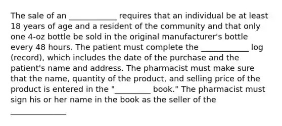 The sale of an ____________ requires that an individual be at least 18 years of age and a resident of the community and that only one 4-oz bottle be sold in the original manufacturer's bottle every 48 hours. The patient must complete the ____________ log (record), which includes the date of the purchase and the patient's name and address. The pharmacist must make sure that the name, quantity of the product, and selling price of the product is entered in the "_________ book." The pharmacist must sign his or her name in the book as the seller of the ______________